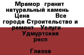 Мрамор, гранит, натуральный камень! › Цена ­ 10 000 - Все города Строительство и ремонт » Услуги   . Удмуртская респ.,Глазов г.